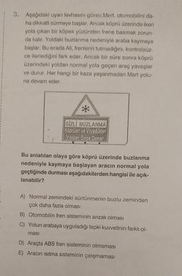 3. Aşağıdaki uyarı levhasını gören Mert, otomobilini da-
ha dikkatli sürmeye başlar. Ancak köprü üzerinde iken
yola çıkan bir köpek yüzünden frene basmak zorun-
da kalır. Yoldaki buzlanma nedeniyle araba kaymaya
başlar. Bu sırada Ali, frenlerin tutmadığını, kontrolsüz-
ce ilerlediğini fark eder. Ancak bir süre sonra köprü
üzerindeki yoldan normal yola geçen araç yavaşlar
ve durur. Her hangi bir kaza yaşanmadan Mert yolu-
na devam eder.
**
GİZLİ BUZLANMA
Köprüler ve Viyadükler
Yoldan Önce Donar
Bu anlatılan olaya göre köprü üzerinde buzlanma
nedeniyle kaymaya başlayan aracın normal yola
geçtiğinde durması aşağıdakilerden hangisi ile açık-
lanabilir?
A) Normal zemindeki sürtünmenin buzlu zeminden
çok daha fazla olması
B) Otomobilin fren sisteminin arızalı olması
C) Yolun arabaya uyguladığı tepki kuvvetinin farklı ol-
masi
D) Araçta ABS fren sisteminin olmaması
E) Aracın ısıtma sisteminin çalışmaması