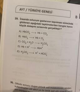 AYT / TÜRKİYE GENELİ
B
29. İnsanda solunum gazlarının taşınması sürecinde XS
gözlenen aşağıdaki tepkimelerden hangisi kanın
küçük dolaşımı sırasında gerçekleşir?
and
A) HbCO, — Hb + CO,
-
B) HbO₂ →→→ Hb +
C) CO₂ + H₂O →→→→ H₂CO3
D) Hb + H*→→→→→ HbH*
E) H₂CO3 → H*+ HCO3
0₂
unuduleum Meni
30. Glikoliz sonucu oluşan pirüvik asit molekülünün, oksijen
kullanılmadan etil alkol ya da laktik asit gibi organik yapılı
son ürünlere dönü