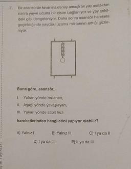 şim Yayınları
m
7. Bir asansörün tavanına deney amaçlı bir yay asıldıktan
sonra yayın ucuna bir cisim bağlanıyor ve yay şekil-
deki gibi dengeleniyor. Daha sonra asansör harekete
geçirildiğinde yaydaki uzama miktarının arttığı gözle-
niyor.
Buna göre, asansör,
1. Yukarı yönde hızlanan,
II. Aşağı yönde yavaşlayan,
III. Yukarı yönde sabit hızlı
hareketlerinden hangilerini yapıyor olabilir?
A) Yalnız I
lllllllll
B) Yalnız Ili
D) I ya da III
C) I ya da II
E) Il ya da III