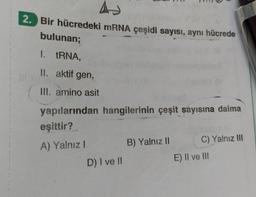 A
2. Bir hücredeki mRNA çeşidi sayısı, aynı hücrede
bulunan;
1. tRNA,
II. aktif gen,
III. amino asit
yapılarından hangilerinin çeşit sayısına daima
eşittir?
A) Yalnız I
111
D) I ve II
B) Yalnız II
C) Yalnız III
E) II ve III