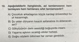 19. Aşağıdakilerin hangisinde, ad tamlamasının hem
tamlayanı hem tamlananı sifat tamlamasıdır?
A) Çocukluk arkadaşımın küçük kardeşi üniversiteyi bu
yıl kazanmıştı.
Üb nüqua
B) Şu yalan dünyanın kısacık saltanatına mı aldanacak-
sin?
C) Gökyüzünün derin sessizliği boğuyordu insanı.
D) Yaşama aşkının sıcaklığı etkiler herkesi.
E) Doğru sözlerin bilinmesi her zaman gereklidir.