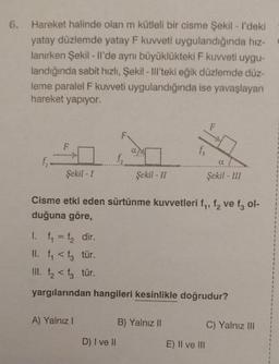 6. Hareket halinde olan m kütleli bir cisme Şekil - I'deki
yatay düzlemde yatay F kuvveti uygulandığında hız-
lanırken Şekil - Il'de aynı büyüklükteki F kuvveti uygu-
landığında sabit hızlı, Şekil - Ill'teki eğik düzlemde düz-
leme paralel F kuvveti uygulandığında ise yavaşlayan
hareket yapıyor.
f₁
F
Şekil-I
f₂
A) Yalnız I
Şekil - II
Cisme etki eden sürtünme kuvvetleri f₁, f₂ ve f3 ol-
duğuna göre,
D) I ve II
fs
1. f₁ = f₂ dir.
II. f₁ <f3 tür.
III. f₂<f3 tür.
yargılarından hangileri kesinlikle doğrudur?
B) Yalnız II
α
Şekil - III
E) II ve III
C) Yalnız III
1
1
1
1
1
1
1
2
1
1