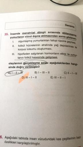 35. İnsanda menstrual döngü sırasında döllenmemiş
yumurtanın vücut dışına atılmasından sonra gözlenen;
olgunlaşmış yumurtalıktan fallopi tüpüne geçmesi,
folikül hücrelerinin etrafında yağ depolanması ile
korpus luteumu oluşturması,
1.
II.
Deneme
III. hipof