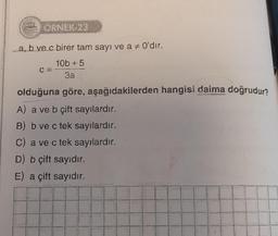 ORNEK 23
a, b ve c birer tam sayı ve a # 0'dır.
10b+5
3a
C =
olduğuna göre, aşağıdakilerden hangisi daima doğrudur?
A) a ve b çift sayılardır.
B) b ve c tek sayilardır.
C) a ve c tek sayılardır.
D) b çift sayıdır.
E) a çift sayıdır.
I