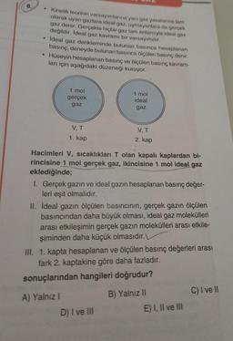 8.
●
●
Kinetik teorinin varsayımlarına yani gaz yasalarına tam
olarak uyan gazlara ideal gaz, uymayanlara da gerçek
gaz denir. Gerçekte hiçbir gaz tam anlamıyla ideal gaz
değildir. İdeal gaz kavramı bir varsayımdır.
ideal gaz denkleminde bulunan basınca hesaplanan
basınç, deneyde bulunan basınca ölçülen basınç denir.
Hüseyin hesaplanan basınç ve ölçülen basınç kavram-
ları için aşağıdaki düzeneği kuruyor.
1 mol
gerçek
gaz
V, T
1. kap
1 mol
ideal
gaz
V, T
2. kap
Hacimleri V, sıcaklıkları T olan kapalı kaplardan bi-
rincisine 1 mol gerçek gaz, ikincisine 1 mol ideal gaz
eklediğinde;
I. Gerçek gazın ve ideal gazın hesaplanan basınç değer-
leri eşit olmalıdır.
II. İdeal gazın ölçülen basıncının, gerçek gazın ölçülen
basıncından daha büyük olması, ideal gaz molekülleri
arası etkileşimin gerçek gazın molekülleri arası etkile-
şiminden daha küçük olmasıdır.
D) I ve III
III. 1. kapta hesaplanan ve ölçülen basınç değerleri arası
fark 2. kaptakine göre daha fazladır.
sonuçlarından hangileri doğrudur?
A) Yalnız I
B) Yalnız II
E) I, II ve III
C) I ve II