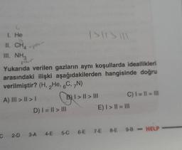 1. He
II. CHA
III. NH3
-pole-
pour
ISISIL
Yukarıda verilen gazların aynı koşullarda ideallikleri
arasındaki ilişki aşağıdakilerden hangisinde doğru
verilmiştir? (H, He, 6C, 7N)
A) III>II>I
B1>11
| > || > |||
D) | = || > ||
C) 1 = 11 = 111
E) | > || = |||
C 2-D 3-A 4-E 5-C 6-E 7-E 8-E 9-8-HELP-