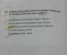 124. Aşağıda ayraç içinde verilen terimlerden hangisi, birlik-
te verildiği açıklamaya uygun değildir?
A Mesnevinin asıl bölümü (Ağaz-ı dâstân)
B) Her dizesi birbiriyle kafiyeli rubai (Terane)
C) Şarkıda her bendin üçüncü dizesi (Nakarat)
D) Dörde çıkarma (Terbi)
E) Mahtassız şiirler (Kita)