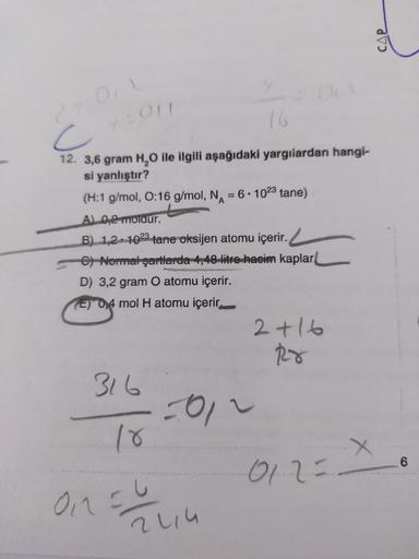 Onl
72011
2
c
12. 3,6 gram H₂O ile ilgili aşağıdaki yargılardan hangi-
si yanlıştır?
(H:1 g/mol, O:16 g/mol, N = 6-1023 tane)
A) 0,2 moldur.
B) 1,2 1023 tane oksijen atomu içerir.
e) Normal şartlarda 4,48 litre hacim kaplar
D) 3,2 gram O atomu içerir.
E D4