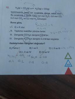 12.
H₂(g) + CO₂(g) → H₂O(g) + CO(g)
tepkimesinin belirli bir sıcaklıkta denge sabiti 4'tür.
Bu sıcaklıkta 2 litrelik kaba 0,8 mol H₂O, 0,8 mol CO,
0,2 mol CO₂ ve 0,2 mol H₂ konuluyor.
Buna göre,
VI. Q>Kolur.
2,2-x
VI. Tepkime reaktifler yönüne ilerler.
III. Dengede CO'nun derişimi 1/6 M'dir.
IV. Dengede H₂O'nun derişimi 0,4 M'dan küçüktür.
ifadelerinden hangileri doğrudur?
A) Xalnız I
B) I ve II
94-25-08-X
D) I, II ve IV
E) III ve IV
H₂ (9) + O₂ → H₂O + co
012
012
018
018
=1,2
C) I, II ve III-X-e₁4
205