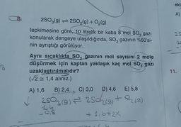 8
2SO3(g)2SO₂(g) + O₂(g)
tepkimesine göre, 10 litrelik bir kaba 8 mol SO, gazı
konularak dengeye ulaşıldığında, SO3 gazının %50'si-
nin ayrıştığı görülüyor.
Aynı sıcaklıkta SO, gazının mol sayısını 2 mole
düşürmek için kaptan yaklaşık kaç mol SO, gazı
uzaklaştırılmalıdır?
(√2 = 1,4 alınız.)
A) 1,6 B) 2,4
C) 3,0 D) 4,6 E) 5,8
2503 (9) — 250 (9) + 2/2 (9)
=
16
+ 1,6+2X
✓
ekl
A)
25
11.