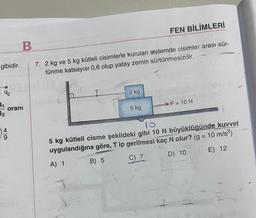 gibidir.
92
11
12
B
FEN BİLİMLERİ
7. 2 kg ve 5 kg kütleli cisimlerle kurulan sistemde cisimler arası sür-
tünme katsayısı 0,6 olup yatay zemin sürtünmesizdir.
oranı
9
Aulo Ste
&
2 kg
T
5 kg,
>F = 10 N
10
5 kg kütleli cisme şekildeki gibi 10 N büyüklüğünde kuvvet
uygulandığına göre, T ip gerilmesi kaç N olur? (g = 10 m/s²)
A) 1
B) 5
C) 7
D) 10
E) 12
12