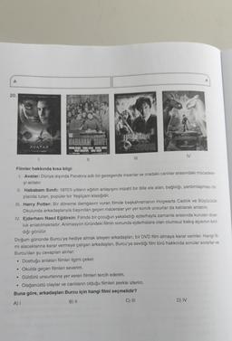 A
20.
AVATAR
HABABAM SINIFI
TARIK AAN KEMAL SUNAL
BALIT ANCATEPE ADILE MAST
||
JERG Buf
CHAMBERS
|||
.
dizion PEY
IV
Filmler hakkında kısa bilgi:
1. Avatar: Dünya dışında Pandora adlı bir gezegende insanlar ve oradaki canlılar arasındaki mücadele-
yi anlatır.
A
II. Hababam Sınıfı: 1970'li yılların eğitim anlayışını mizahî bir dille ele alan, bağlılığı, yardımlaşmayı ön
planda tutan, popüler bir Yeşilçam klasiğidir.
III. Harry Potter: Bir döneme damgasını vuran filmde başkahramanın Hogwarts Cadılık ve Büyücülük
Okulunda arkadaşlarıyla başından geçen maceralar yer yer komik unsurlar da katılarak anlatılır.
IV. Ejderhanı Nasıl Eğitirsin: Filmde bir çocuğun yakaladığı ejderhayla zamanla arasında kurulan dost-
luk anlatılmaktadır. Animasyon türündeki filmin sonunda ejderhalara olan olumsuz bakış açısının kırıl-
dığı görülür.
Doğum gününde Burcu'ya hediye almak isteyen arkadaşları, bir DVD film almaya karar verirler. Hangi fil-
mi alacaklarına karar vermeye çalışan arkadaşları, Burcu'ya sevdiği film türü hakkında sorular sorarlar ve
Burcu'dan şu cevapları alırlar:
Dostluğu anlatan filmler ilgimi çeker.
• Okulda geçen filmleri severim.
Güldürü unsurlarına yer veren filmleri tercih ederim.
Olağanüstü olaylar ve canlıların olduğu filmleri zevkle izlerim.
Buna göre, arkadaşları Burcu için hangi filmi seçmelidir?
A) I
B) II
C) III
D) IV