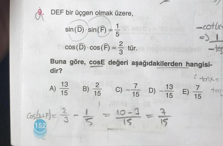 DEF bir üçgen olmak üzere,
sin (D) sin(F) = 10
cos (D) - cos (F) = 3 tür.
Buna göre, cosE değeri aşağıdakilerden
dir?
A)
13
15
W/N
(05/2+F) = 1²/13 - 1²/15/2
152
B) 5 C) -75 D) -15 E) 75
13
2 (d
15
15
15
Th
160-3
15
15
cotl
Floo
hangisi-
* tonx =
tan