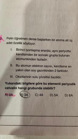 2.
Pelin öğretmen derse başlarken bir atoma ait üç
adet özellik söylüyor.
I.
Birinci iyonlaşma enerjisi, aynı periyotta
kendisinden bir sonraki grupta bulunan
atomunkinden fazladır.
II. Bu atomun elektron sayısı, kendisine en
yakın olan soy gazınkinden 2 farklıdır.
III. Oksitlerinin sulu çözeltisi baziktir.
Yukarıdaki bilgilere göre bu elementi periyodik
cetvelin hangi grubunda olabilir?
A) 2A B) 3A C) 4A
D) 5A
D) 6A