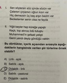 9. I. Sen söylersin söz içinde sözün var
Çalarsın çırparsın oğlun kızın var
Hiç demezsin üç beş arşın bezim var
Bedestenler senin olsa ne fayda
II. Yiğit beyler hep küreğe yapıştı
Kaçtı, top atınca ödü tutuştu
Muhammed'in şefaati yetişti
Gemi yandı deyip gördüğü vaktin
Bu dörtlükler, içerik açısından sırasıyla aşağı-
dakilerin hangisinde verilen şiir türlerine örnek
olabilir?
A) Lirik - epik
B) Satirik - epik
C Didaktik-lirik
D) Satirik-pastoral
E) Didaktik - satirik