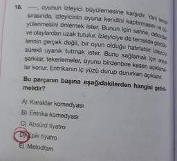 16.
----, oyunun izleyici büyülemesine karşıdır. Yani temsil
sırasında, izleyicinin oyuna kendini kaptırmasını ve bü
yülenmesini önlemek ister. Bunun için sahne, dekordan
ve olaylardan uzak tutulur. İzleyiciye de temsilde gördük
lerinin gerçek değil, bir oyun olduğu hatırlatılır. İzleyiciyi
sürekli uyanık tutmak ister. Bunu sağlamak için araya
şarkılar, tekerlemeler, oyunu birdenbire kesen açıklama-
lar konur. Entrikanın iç yüzü durup dururken açıklanır.
Bu parçanın başına aşağıdakilerden hangisi getiril-
melidir?
A) Karakter komedyası
B) Entrika komedyası
Absürd tiyatro
DEpik tiyatro
E) Melodram