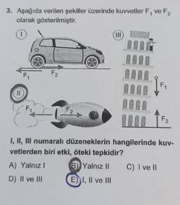 3. Aşağıda verilen şekiller üzerinde kuvvetler F₁ ve F2
olarak gösterilmiştir.
II.
F₁
F₂
A) Yalnız I
D) II ve III
F27
|||
OFFSET
F₁
I, II, III numaralı düzeneklerin hangilerinde kuv-
vetlerden biri etki, öteki tepkidir?
B) Yalnız II C) I ve ll
E) I, II ve III
F2