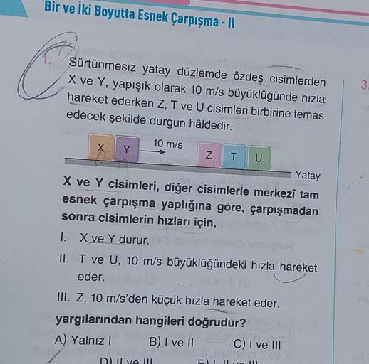 Bir ve İki Boyutta Esnek Çarpışma - II
stay som
Sürtünmesiz yatay düzlemde özdeş cisimlerden
X ve Y, yapışık olarak 10 m/s büyüklüğünde hızla
hareket ederken Z, T ve U cisimleri birbirine temas
edecek şekilde durgun hâldedir.
10 m/s
X
Y
Z T U
Yatay
Jo.
141