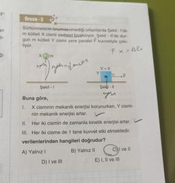 y-
an
ģi
Örnek-3
Sürtünmelerin önemsenmediği ortamlarda Şekil - I'de
m kütleli X cismi serbest bırakılıyor. Şekil - Il'de dur-
gun m kütleli Y cismi yere paralel F kuvvetiyle çeki-
liyor.
m
II.
III.
nghadmer
Şekil - 1
Y
V=0
D) I ve III
M
Buna göre,
I.
X cisminin mekanik enerjisi korunurken, Y cismi-
nin mekanik enerjisi artar.
Her iki cismin de zamanla kinetik enerjisi artar.
Her iki cisme de 1 tane kuvvet etki etmektedir.
Fix=AEx
Şekil - 11
verilenlerinden hangileri doğrudur?
A) Yalnız I
B) Yalnız II
O
E) I, II ve III
C) I ve II