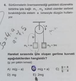 6. Sürtünmelerin önemsenmediği şekildeki düzenekte
birbirine iple bağlı m₁, m₂ kütleli cisimler serbest
bırakıldığında sistem a ivmesiyle düzgün hızlanı-
yor.
>=4.9
S'A=0
m₁ = m
A) m(g-a)
D) mg
ip
a
■
ma
m₂ = 3m
Hareket sırasında ipte oluşan gerilme kuvveti
aşağıdakilerden hangisidir?
(g: yer çekim ivmesi)
Bm(g + a)
E) 2mg
C)
g+a
g - a