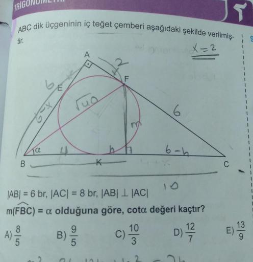 TRIGO
A)
JT
ABC dik üçgeninin iç teğet çemberi aşağıdaki şekilde verilmiş-
tir.
B
ja
8|5
Tuo
K
LL
F
|AB| = 6 br, |AC| = 8 br, |AB|L |AC|
m(FBC) = a olduğuna göre, cota değeri kaçtır?
B) 9/10
D) 1/7/2
6
C) 100
3
6-h
C
E)
1
19