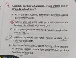 J
Aşağıdaki cümlelerin hangisinde yakın anlamlı sözler
bir arada kullanılmıştır?
A) Yazar, yaşamın hüznünü damıtmış ve satırların arasına
gizlice bırakmış gibi.
(B) Öykü iskeleti çok belirli değil, yazar bilinçli olarak an-
lattıklarını bir tül ardına gizlemiş gibi.
C) Yazar, gerçeği düşle harmanlayıp yaşamı yeniden üre-
tiyor bu kitapta.
DTam anlamıyla öykü tadı veren, nitelikli ve etkili çalış-
malar var bu kitapta.
E) Gazete sayfalarında okunabilen bir olay, şiirsel anlatım-
la ve öykü kurgusu içinde işlenerek yeniden yazılıyor
sanatın sayfalarında.
YAYINLARI