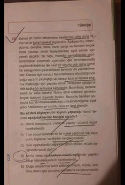 TÜRKÇE
L
28 Dansa ait bütün tanımlama esaslarına göre dahs rit-
mik ve bir kalıp hareket olgusudur. Açıkçası bu, dansı;
yüzme, çalışma, tenis, kano yarışı ve benzeri birçok
türde yapılan ritmik faaliyetlerden ayırt etmek için
yeterli değildir. Bir olgu, mantıklı sayılabilecek sınıf-
landırmalar çıkarmak açısından dar tanımlamalarla
çeşitlendirilebilirse de özel bir olguyu çok daha genel
bir kategoriden çıkarabilecek tanımlar da yapılabilme-
lidir. Dansla ilgili mevcut tanımlamalara dönüldüğünde
çoğu yazarın paylaştığı ve dansın bazı amaçlara eriş-
me mutluluğu için yapılan ritmik hareketler olduğuna
dair başka bir anlayışla karşılaşılır. Bu anlayış, sadece
belirli bir kalıp hareket fikrine dâhil edilmesi gereken
birçok faaliyeti dışarıda bırakır. Bununla beraber so-
nuçta bu, tanımlamalarımızda uzlaşabileceğimiz ayırt
edici özelliklerin en olumlu veya en özel olanıdır.
CAP
Bu sözleri söyleyen bir kişinin yapacağı "dans" ta-
nımı aşağıdakilerden hangisi olabilir?
A) Müzik temposuna uyularak yapılan düzenli vücut
hareketleridir.
B) Tüm vücut kullanılarak bir vokal eşliğinde tek veya
çoklu kişilerce hareketler sergilenmesidir.
C) Belli aşamalarda değişiklik gösterebilen, müzik eş-
liğindeki sanat dalıdır.
D) Mutlu olma maksadıyla müzik eşliğinde yapılan
Kalıp halindeki estetik hareketlerdir
E) Doğa olaylarının taklit edilerek müzik, mimik, kos-
tüm, dekor gibi yardımcı saatlarla sergilenmesidir.