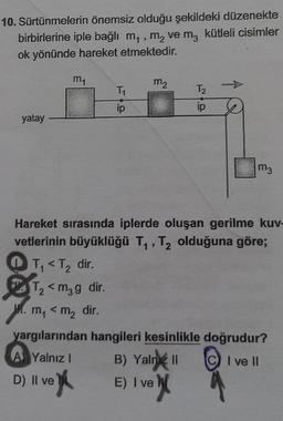 10. Sürtünmelerin önemsiz olduğu şekildeki düzenekte
3
birbirlerine iple bağlı m₁, m₂ ve m3 kütleli cisimler
ok yönünde hareket etmektedir.
yatay
m₁
T₁ < T₂ dir.
2
T₂ <m₂g dir.
2
M. m₁ < m₂ dir.
D)
T₁
ip
Hareket sırasında iplerde oluşan gerilme kuv
vetlerinin büyüklüğü T₁, T₂ olduğuna göre;
2
II ve
Il ve
m₂
T₂
ip
m3
yargılarından hangileri kesinlikle doğrudur?
A Yalnız 1
B) Yalniz II
I ve II
E) I ve