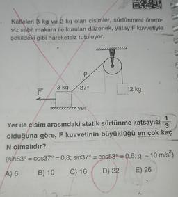 OKNEW
Kütleleri 3 kg ve 2 kg olan cisimler, sürtünmesi önem-
siz sabit makara ile kurulan düzenek, yatay F kuvvetiyle
şekildeki gibi hareketsiz tutuluyor.
TUL
3 kg
ip
37°
in yer
2 kg
J
1
3
Yer ile çisim arasındaki statik sürtünme katsayısı
olduğuna göre, F kuvvetinin büyüklüğü en çok kaç
N olmalıdır?
(sin53° = cos37° = 0,8; sin37° = cos53° = 0,6; g = 10 m/s²)
A) 6
B) 10 C) 16
D) 22
E) 26