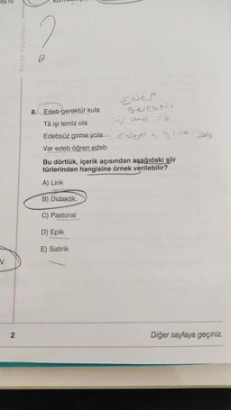 V
2
Paraf Yayınları
8. Edeb gerektür kula
Tâ işi temiz ola
Edebsüz girme yola
Var edeb öğren edeb
sdep
geventin
ist mit offe
edest 2 gine yol
Bu dörtlük, içerik açısından aşağıdaki şiir
türlerinden hangisine örnek verilebilir?
A) Lirik
B) Didaktik
C) Pastoral
D) Epik
E) Satirik
Diğer sayfaya geçiniz.