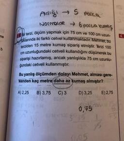 ne
b
parca
Aldiği → S
Normalde → 6 porcia kumaş
Bir terzi, ölçüm yapmak için 75 cm ve 100 cm uzun-
uklarında iki farklı cetvel kullanmaktadır. Mehmet, bu
terziden 15 metre kumaş sipariş etmiştir. Terzi 100
cm uzunluğundaki cetveli kullandığını düşünerek bu
siparişi hazırlamış, ancak yanlışlıkla 75 cm uzunlu-
ğundaki cetveli kullanmıştır.
Bu yanlış ölçümden dolayı Mehmet, alması gere-
kenden kaç metre daha az kumaş almıştır?
A) 2,25 B) 3,75 C) 3
D) 3,25
10.
0,75
1203045
E) 2,75
LFS
15