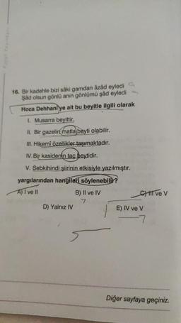 16. Bir kadehle bizi sâki gamdan âzâd eyledi
Şâd olsun gönlü anın gönlümü şâd eyledi
Hoca Dehhaniye ait bu beyitle ilgili olarak
1. Musarra beyittir.
II. Bir gazelin matla beyti olabilir.
III. Hikemî özellikler taşımaktadır.
IV. Bir kasidenin taç beytidir.
V. Sebkihindi şiirinin etkisiyle yazılmıştır.
yargılarından hangileri söylenebilir?
A) I ve Il
D) Yalnız IV
B) II ve IV
7
C) III ve V
E) IV ve V
-7
Diğer sayfaya geçiniz.