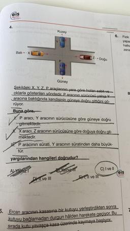 ....
eis
Yayınları
4.
Batı -- X
It av (D
Kuzey
Güney
Sekildeki X Y Z. P araçlarının yere göre hızları sabit ve
oklarla gösterilen yöndedir. P aracının sürücüsü yalnız Y
aracına baktığında kendisinin güneye doğru gittiğini gö-
rüyor.
Buna göre,
love. P aracı, Y aracının sürücüsüne göre güneye doğru
ne gitmektedir.
invs. X aracı, Z aracının sürücüsüne göre doğuya doğru git-
mektedir.
Z-- Doğu
I. P aracının sürati, Y aracının süratinden daha büyük-
tür.
A) Yalnız
Si nobritie
yargılarından hangileri doğrudur? sul lear
Libbsephar
DI ve III
Yalnız III
El ve Ill
C) I ve II
(A
6.
5. Ercan aracının kasasına bir kutuyu yerleştirdikten sonra
kutuyu bağlamadan durgun hâlden harekete geçiyor. Bu
sırada kutu yavaşça kasa üzerinde kaymaya başlıyor.
Fizik
yapar
halka
zene
....
feis
Yayınları
B