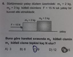 6. Sürtünmesiz yatay düzlem üzerindeki m₁ = 2 kg,
m₂ 3 kg kütleli cisimlere F = 15 N luk yatay bir
kuvvet etki etmektedir.
F = 15 N
m₁ = 2 kg
m2 = 3 kg
yatay
Buna göre hareket sırasında m₂ kütleli cismin
m, kütleli cisme tepkisi kaç N olur?
A) 3
B) 6
D) 12
19
E 15