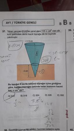 AYT / TÜRKİYE GENELİ
37. Taban yarıçapı 9 cmfve yanal alani/135 cm² olan dik
koni şeklindeki demir kazık toprağa dik bir biçimde
çakılmıştır.
1-150m
Borus
1+5
r = 9 cm
3
4 cm
18
(26V
Bu kazığın 4 cm'lik bölümü toprağın içine girdiğine
göre, kazığın toprağın üstünde kalan kısmının hacmi
kaç π cm³ tür?
A) 312
B) 318
C) 324
T.84
8
B
79.l=1357
(=
D) 328
1271
BB
E) 332
26
4₂2
22
7124
312
38. (Şekildeki küre ve dik koninin hacimleri birbirine eşittir.
polimal
39. D
S
40.