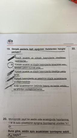 ...e
eis
Yayınları
19. Gerçek gazlarla ilgili aşağıdaki ifadelerden hangisi
yanlıştır?
Düşük sıcaklık ve yüksek basınçlarda ideallikten
uzaklaşırlar.
B) Yüksek sıcaklık ve düşük basınçlarda tanecikleri ara-
sındaki çekim kuvveti artar.
OPT
Yüksek sıcaklık ve düşük basınçlarda idealliğe yakla-
şırlar.
Yüksek basınçlarda ve yeterince düşük sıcaklıklarda
sıvılaştırılabilirler.gob hallgnat abansligay
E) Kritik sıcaklıklarının üstünde basınç ne kadar artırılır-
sa artırılsın sıvılaştırılamazlar.
alupol baba12 St
20. Monoprotik zayıf bir asidin oda sıcaklığında hazırlanmış
1 M lik sulu çözeltisinin ayrışma (iyonlaşma) yüzdesi %1
dir.
Buna göre, asidin aynı sıcaklıktaki iyonlaşma sabiti
(K₂) kaçtır?
rugub
22.