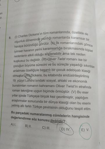 i.
en
tir.
5
8.
C
(1) Charles Dickens'ın tüm romanlarında, özellikle de
olgunluk döneminde yazdığı romanlarda karamsar bir
havaya büründüğü görülür. (H) İlk romanlarındaki görece
iyimser havanın yerini karamsarlığa bırakmasında kişisel
nedenlerin etkili ol