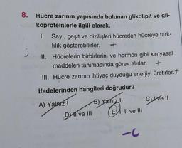 8. Hücre zarının yapısında bulunan glikolipit ve gli-
koproteinlerle ilgili olarak,
Sayı, çeşit ve dizilişleri hücreden hücreye fark-
lilik gösterebilirler. +
II. Hücrelerin birbirlerini ve hormon gibi kimyasal
maddeleri tanımasında görev alırlar.
+
III. Hücre zarının ihtiyaç duyduğu enerjiyi üretirler.
ifadelerinden hangileri doğrudur?
B) Yalnız II
B
I.
A) Yalnız I
DI ve III
E, II ve III
-C
Cve Il