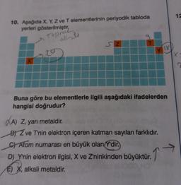 10. Aşağıda X, Y, Z ve T elementlerinin periyodik tabloda
yerleri gösterilmiştir,
Topral
X
20
allti
SZ
LY
Buna göre bu elementlerle ilgili aşağıdaki ifadelerden
hangisi doğrudur?
A) Z, yarı metaldir.
BZ ve T'nin elektron içeren katman sayıları farklıdır.
C) Atom numarası en büyük olan Y'dir.
D) Y'nin elektron ilgisi, X ve Z'ninkinden büyüktür.
↑
E) X, alkali metaldir.
12
X-