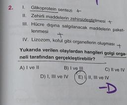 2. 1. Glikoprotein sentezi +
II. Zehirli maddelerin zehirsizleştirilmesi +
III. Hücre dışına salgılanacak maddelerin paket-
lenmesi +
IV. Lizozom, koful gibi organellerin oluşması +
Yukarıda verilen olaylardan hangileri golgi orga-
neli tarafından gerçekleştirebilir?
A) I ve II
B) I ve III
D) I, III ve IV
C) II ve IV
E) I II, III ve IV
A