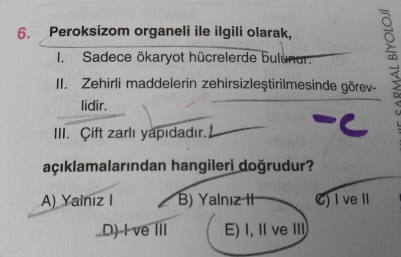 6. Peroksizom organeli ile ilgili olarak,
1. Sadece ökaryot hücrelerde bulunur.
II. Zehirli maddelerin zehirsizleştirilmesinde görev-
lidir.
III. Çift zarlı yapıdadır. L
açıklamalarından hangileri doğrudur?
A) Yalnız I
D) ve III
B) Yalnız t
E) I, II ve III