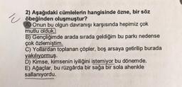 2) Aşağıdaki cümlelerin hangisinde özne, bir söz
öbeğinden oluşmuştur?
Onun bu olgun davranışı karşısında hepimiz çok
mutlu olduk.
B) Gençliğimde arada sırada geldiğim bu parkı nedense
çok özlemiştim.
C) Yollardan toplanan çöpler, boş arsaya getirilip burada
yakılıyormuş.
D) Kimse, kimsenin iyiliğini istemiyor bu dönemde.
E) Ağaçlar, bu rüzgârda bir sağa bir sola ahenkle
sallanıyordu.