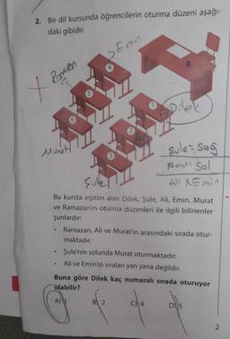 2. Bir dil kursunda öğrencilerin oturma düzeni aşağı-
daki gibidir.
X Romen
Munot
5
♥
Emin
Sullet
Bu kursta eğitim alan Dilek, Şule, Ali, Emin, Murat
ve Ramazan'ın oturma düzenleri ile ilgili bilinenler
şunlardır:
sule - Sag
Marot: Sol
Ali XEmin
Ramazan, Ali ve Murat'ın arasındaki sırada otur-
maktadır.
Şule'nin solunda Murat oturmaktadır.
Ali ve Emin'in sıraları yan yana değildir.
B 2
Buna göre Dilek kaç numaralı sırada oturuyor
olabilir?
A)
D5
2