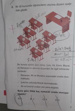 2. Bir dil kursunda öğrencilerin oturma düzeni aşağı-
daki gibidir.
X Romen
Munot
5
♥
Emin
Sullet
Bu kursta eğitim alan Dilek, Şule, Ali, Emin, Murat
ve Ramazan'ın oturma düzenleri ile ilgili bilinenler
şunlardır:
sule - Sag
Marot: Sol
Ali XEmin
Ramazan, Ali ve Murat'ın arasındaki sırada otur-
maktadır.
Şule'nin solunda Murat oturmaktadır.
Ali ve Emin'in sıraları yan yana değildir.
B 2
Buna göre Dilek kaç numaralı sırada oturuyor
olabilir?
A)
D5
2