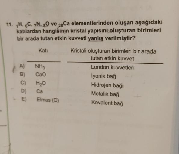 11. TH, 6C, 7N, 80 ve 20Ca elementlerinden oluşan aşağıdaki
katılardan hangisinin kristal yapısını oluşturan birimleri
bir arada tutan etkin kuvveti yanlış verilmiştir?
A)
B)
C)
D)
-E)
E)
Kati
NH3
CaO
H₂O
Ca
Elmas (C)
Kristali oluşturan birimleri bir arada