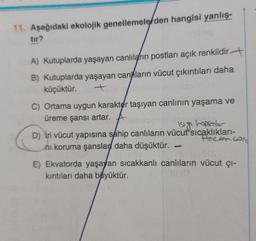 11. Aşağıdaki ekolojik genellemelerden hangisi yanlış-
tır?
A) Kutuplarda yaşayan canlıların postları açık renklidir
B) Kutuplarda yaşayan canların vücut çıkıntıları daha
küçüktür.
50
C) Ortama uygun karakter taşıyan canlının yaşama ve
üreme şansı artar.
isigi hapseder
D) iri vücut yapısına sahip canlıların vücut sıcaklıkları-
Recom cold
ni koruma şanslar daha düşüktür.
-
E) Ekvatorda yaşayan sıcakkanlı canlıların vücut çı-
kıntıları daha biyüktür.