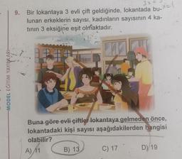 -MODEL EĞİTİM YAYINLARI-
3x =
9. Bir lokantaya 3 evli çift geldiğinde, lokantada bu-X=(
lunan erkeklerin sayısı, kadınların sayısının 4 ka-
tının 3 eksiğine eşit olmaktadır.
Buna göre evli çiftler lokantaya gelmeden önce,
lokantadaki kişi sayısı aşağıdakilerden hangisi
olabilir?
A) 11
B) 13
C) 17
D) 19