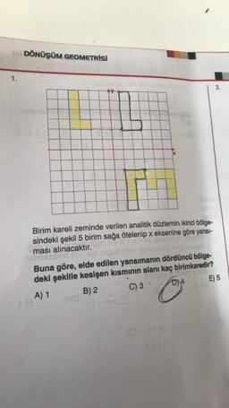 le DÖNÜŞÜM GEOMETRİSİ
1.
(5-e-
13
poamengob
Birim kareli zeminde verilen analitik düzlemin ikinci bölge-
sindeki şekil 5 birim sağa ötelenip x eksenine göre yansı-
ması alınacaktır. ob 08+ v
nobriesblon (S-2)A unpob nsio esmer
0 (0
19 THA
1-(0)
X
anuau
Buna göre, elde edilen yansımanın dördüncü bölge-
TIDEN og Anua
deki şekille kesişen kısmının alanı kaç birimkaredir?
A) 1
B) 2
C) 3
D) 4
E) 5
3.
O=8+1-P