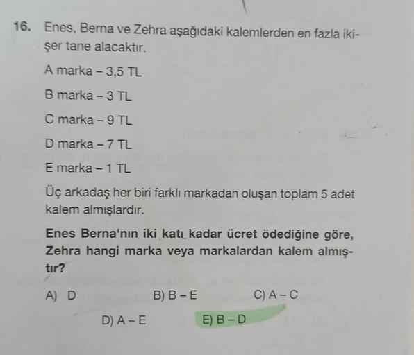 16. Enes, Berna ve Zehra aşağıdaki kalemlerden en fazla iki-
şer tane alacaktır.
A marka - 3,5 TL
B marka - 3 TL
C marka - 9 TL
D marka - 7 TL
E marka - 1 TL
Üç arkadaş her biri farklı markadan oluşan toplam 5 adet
kalem almışlardır.
Enes Berna'nın iki kat