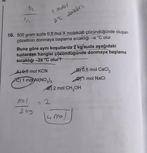 1/2
16. 500 gram suda 0,5 mol X molekülü çözündüğünde oluşan
çözeltinin donmaya başlama sıcaklığı -a °C olur.
1 Motal
2°℃ doidin
Buna göre aynı koşullarda 2 kg suda aşağıdaki
tuzlardan hangisi çözündüğünde donmaya başlama
sıcaklığı -2a °C olur?
- A) 0,5 mo